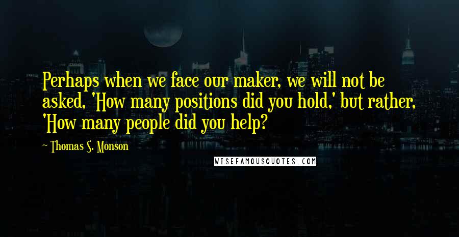 Thomas S. Monson Quotes: Perhaps when we face our maker, we will not be asked, 'How many positions did you hold,' but rather, 'How many people did you help?