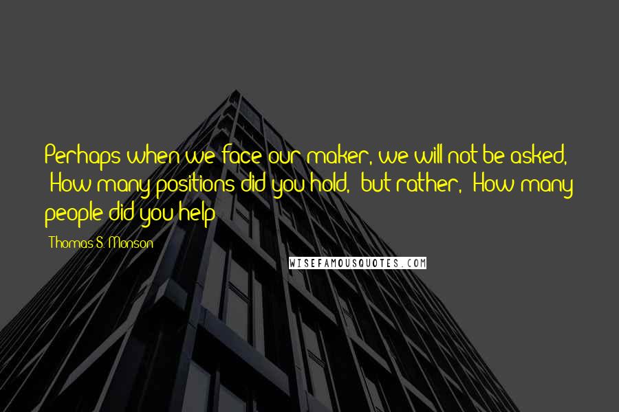 Thomas S. Monson Quotes: Perhaps when we face our maker, we will not be asked, 'How many positions did you hold,' but rather, 'How many people did you help?