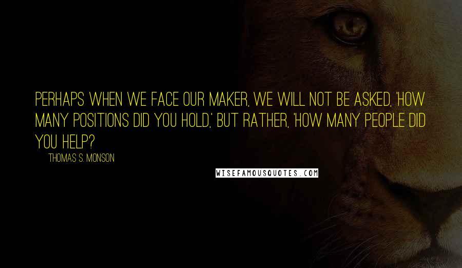 Thomas S. Monson Quotes: Perhaps when we face our maker, we will not be asked, 'How many positions did you hold,' but rather, 'How many people did you help?