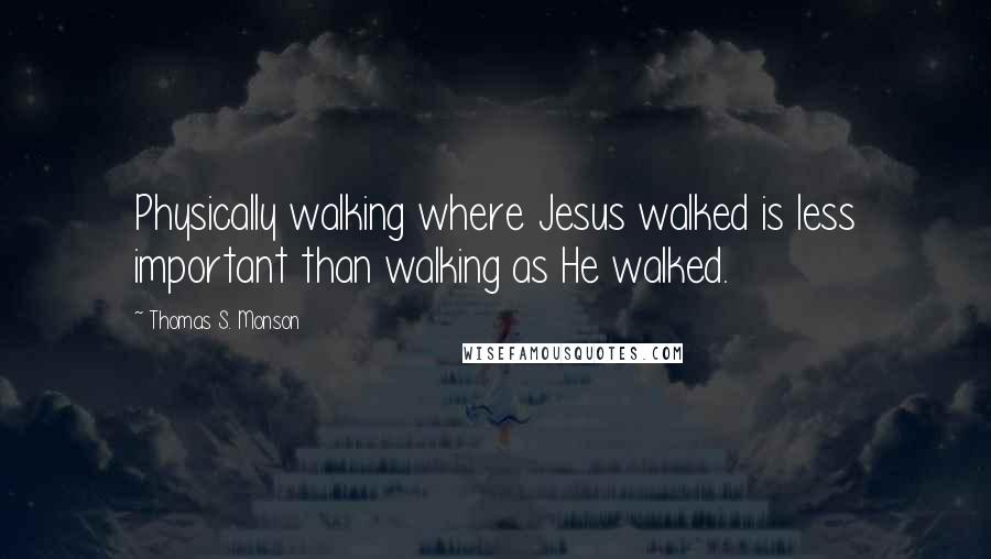 Thomas S. Monson Quotes: Physically walking where Jesus walked is less important than walking as He walked.