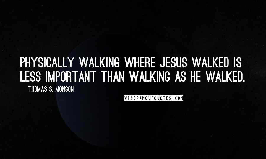 Thomas S. Monson Quotes: Physically walking where Jesus walked is less important than walking as He walked.