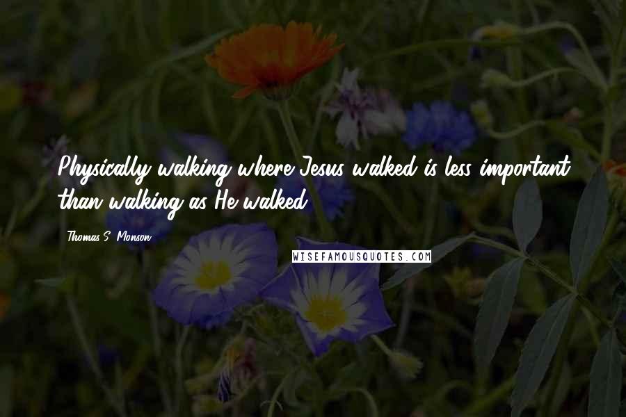 Thomas S. Monson Quotes: Physically walking where Jesus walked is less important than walking as He walked.