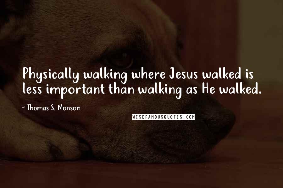 Thomas S. Monson Quotes: Physically walking where Jesus walked is less important than walking as He walked.