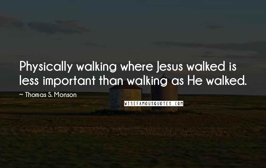 Thomas S. Monson Quotes: Physically walking where Jesus walked is less important than walking as He walked.