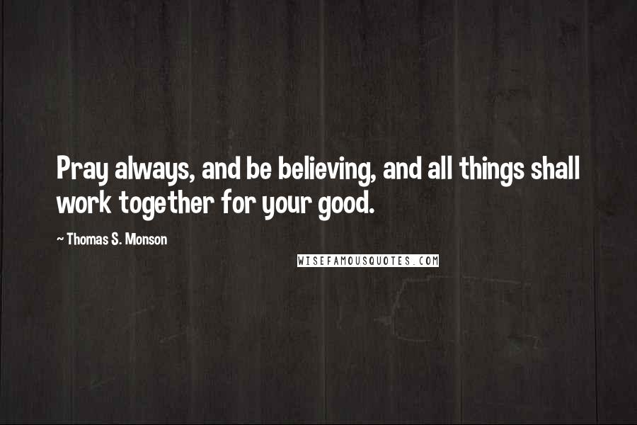 Thomas S. Monson Quotes: Pray always, and be believing, and all things shall work together for your good.