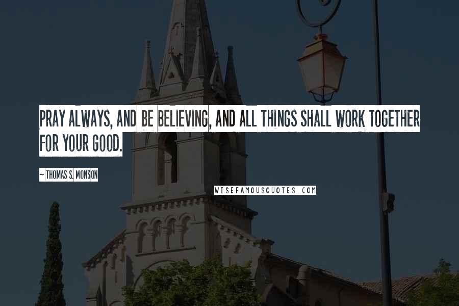 Thomas S. Monson Quotes: Pray always, and be believing, and all things shall work together for your good.