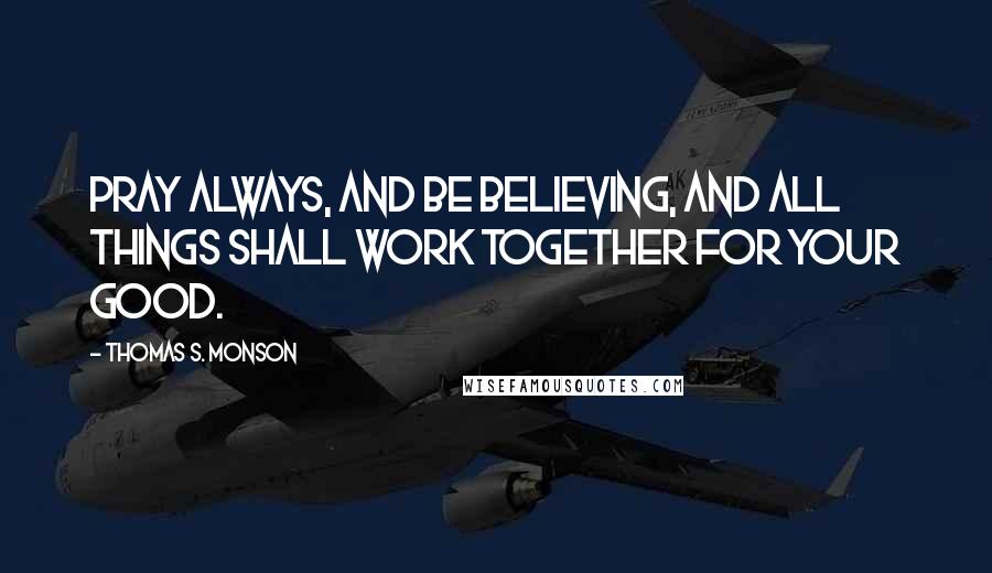 Thomas S. Monson Quotes: Pray always, and be believing, and all things shall work together for your good.