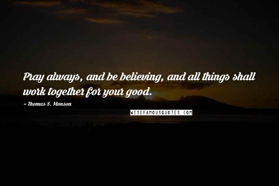 Thomas S. Monson Quotes: Pray always, and be believing, and all things shall work together for your good.