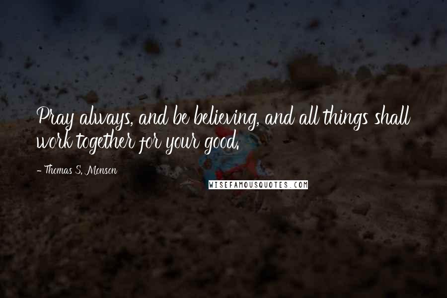 Thomas S. Monson Quotes: Pray always, and be believing, and all things shall work together for your good.