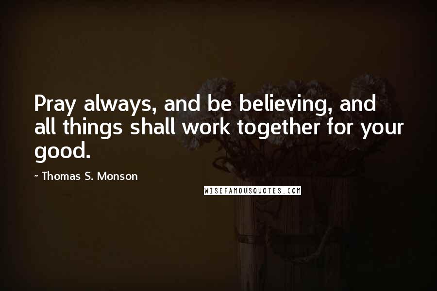 Thomas S. Monson Quotes: Pray always, and be believing, and all things shall work together for your good.