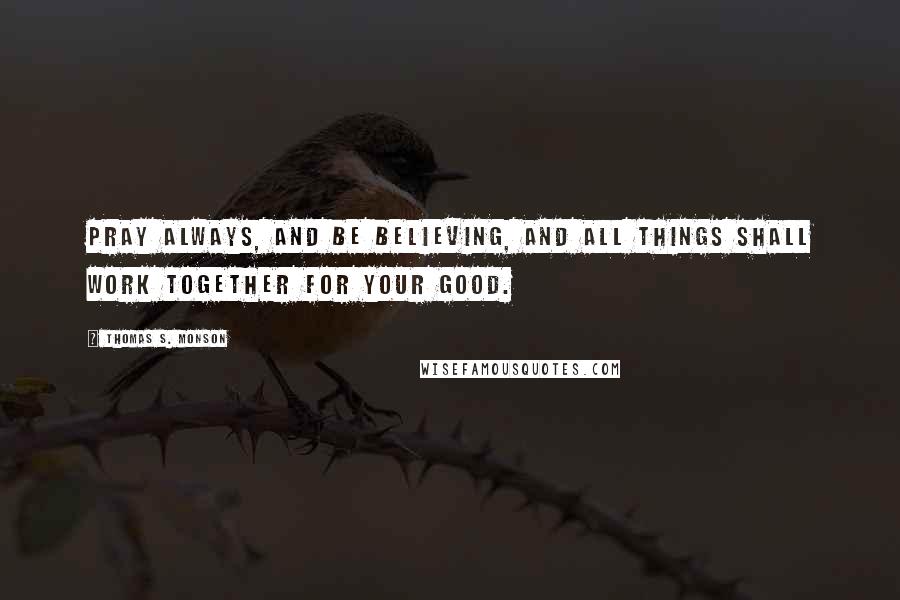 Thomas S. Monson Quotes: Pray always, and be believing, and all things shall work together for your good.