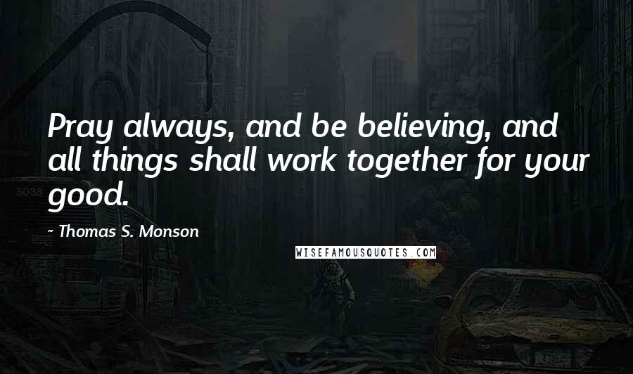 Thomas S. Monson Quotes: Pray always, and be believing, and all things shall work together for your good.