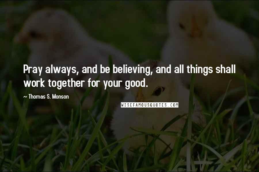 Thomas S. Monson Quotes: Pray always, and be believing, and all things shall work together for your good.