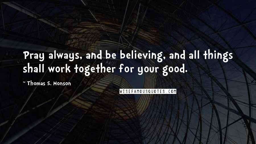 Thomas S. Monson Quotes: Pray always, and be believing, and all things shall work together for your good.