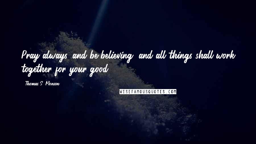 Thomas S. Monson Quotes: Pray always, and be believing, and all things shall work together for your good.