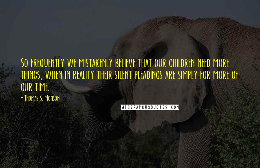 Thomas S. Monson Quotes: So frequently we mistakenly believe that our children need more things, when in reality their silent pleadings are simply for more of our time.