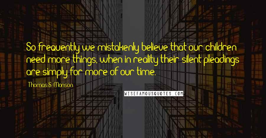 Thomas S. Monson Quotes: So frequently we mistakenly believe that our children need more things, when in reality their silent pleadings are simply for more of our time.