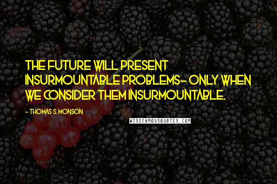 Thomas S. Monson Quotes: The future will present insurmountable problems- only when we consider them insurmountable.