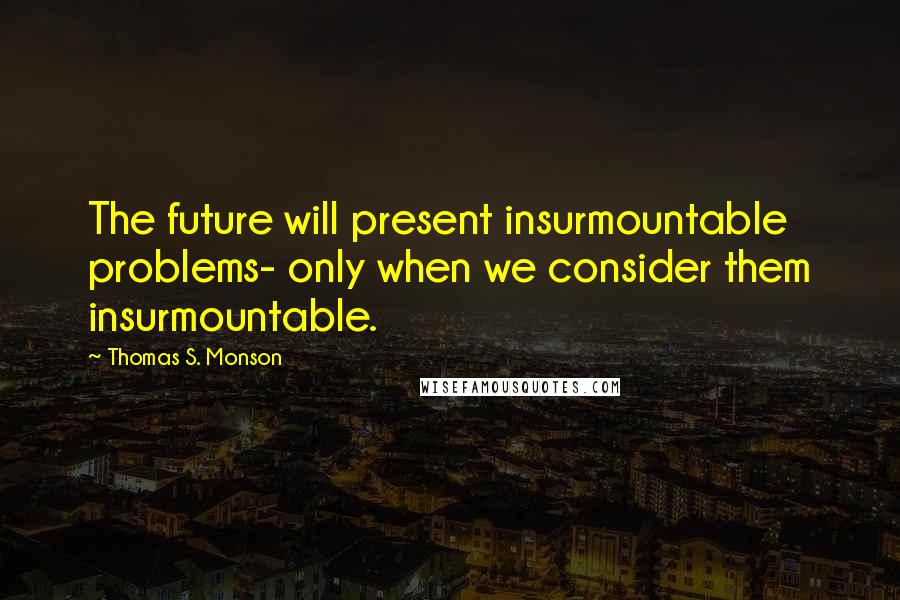 Thomas S. Monson Quotes: The future will present insurmountable problems- only when we consider them insurmountable.