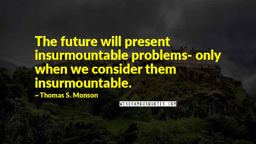 Thomas S. Monson Quotes: The future will present insurmountable problems- only when we consider them insurmountable.