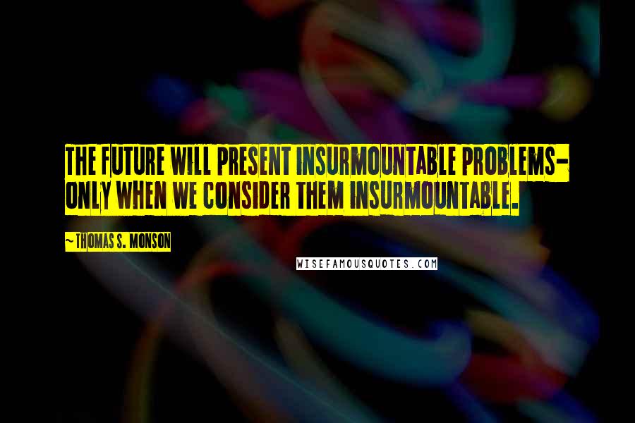 Thomas S. Monson Quotes: The future will present insurmountable problems- only when we consider them insurmountable.