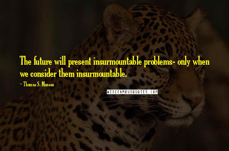 Thomas S. Monson Quotes: The future will present insurmountable problems- only when we consider them insurmountable.