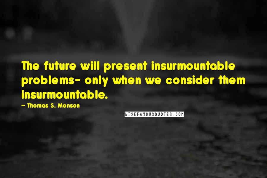 Thomas S. Monson Quotes: The future will present insurmountable problems- only when we consider them insurmountable.