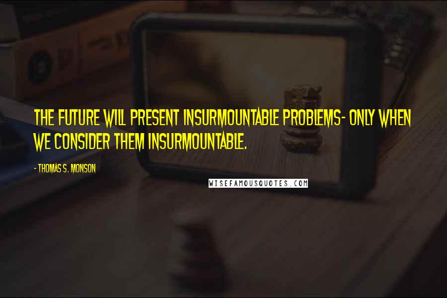 Thomas S. Monson Quotes: The future will present insurmountable problems- only when we consider them insurmountable.