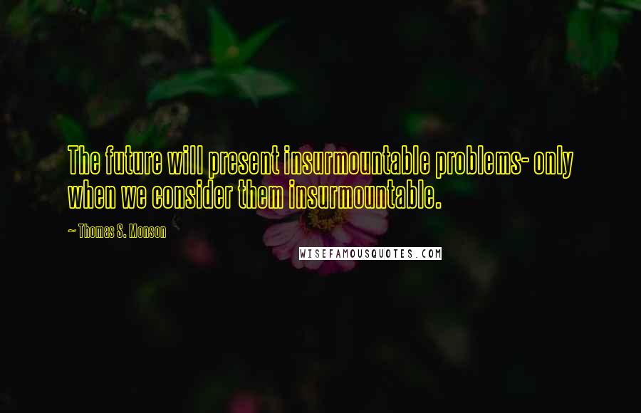 Thomas S. Monson Quotes: The future will present insurmountable problems- only when we consider them insurmountable.