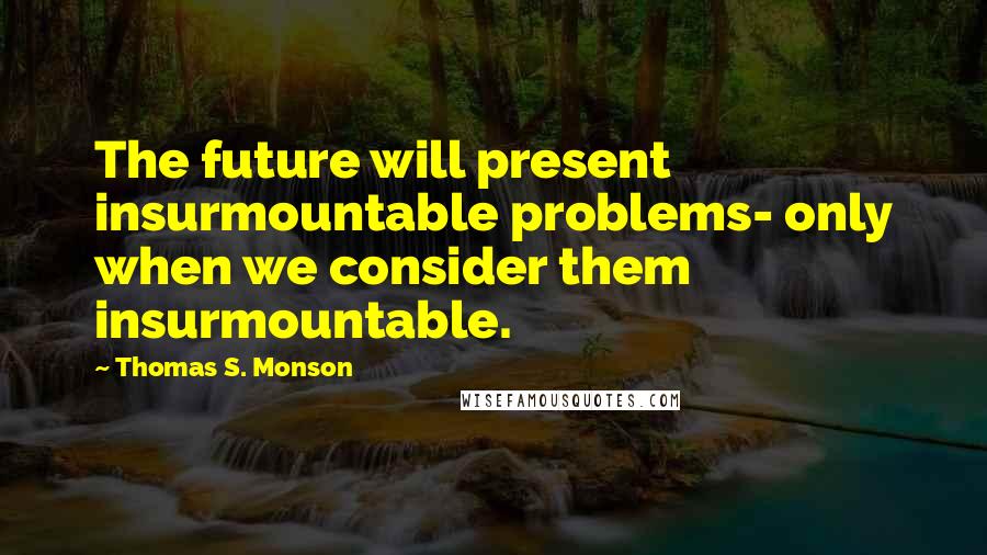 Thomas S. Monson Quotes: The future will present insurmountable problems- only when we consider them insurmountable.