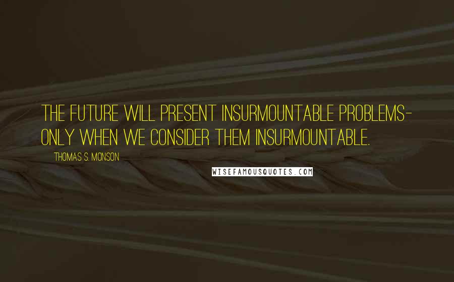 Thomas S. Monson Quotes: The future will present insurmountable problems- only when we consider them insurmountable.