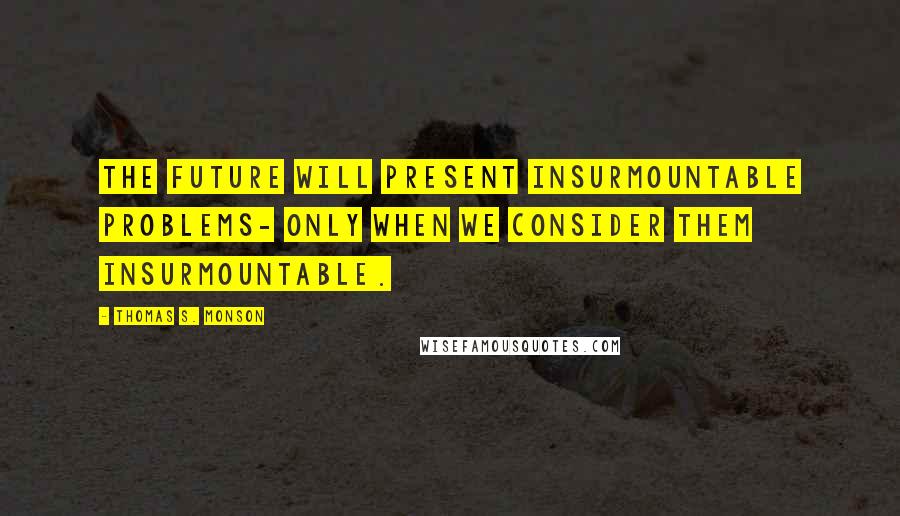 Thomas S. Monson Quotes: The future will present insurmountable problems- only when we consider them insurmountable.