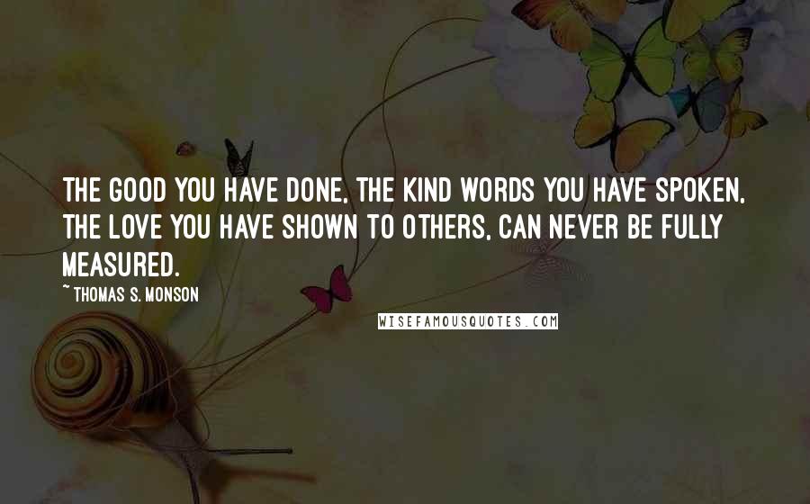 Thomas S. Monson Quotes: The good you have done, the kind words you have spoken, the love you have shown to others, can never be fully measured.