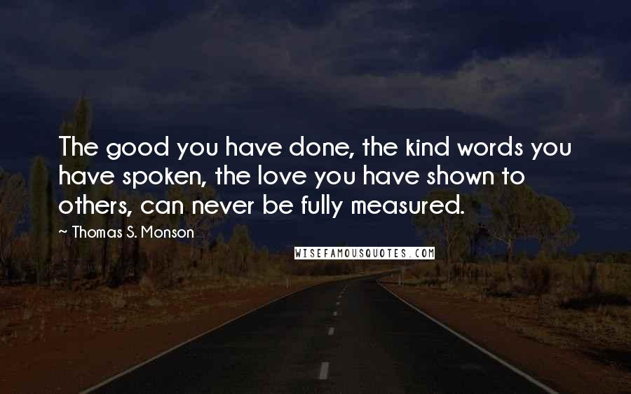 Thomas S. Monson Quotes: The good you have done, the kind words you have spoken, the love you have shown to others, can never be fully measured.