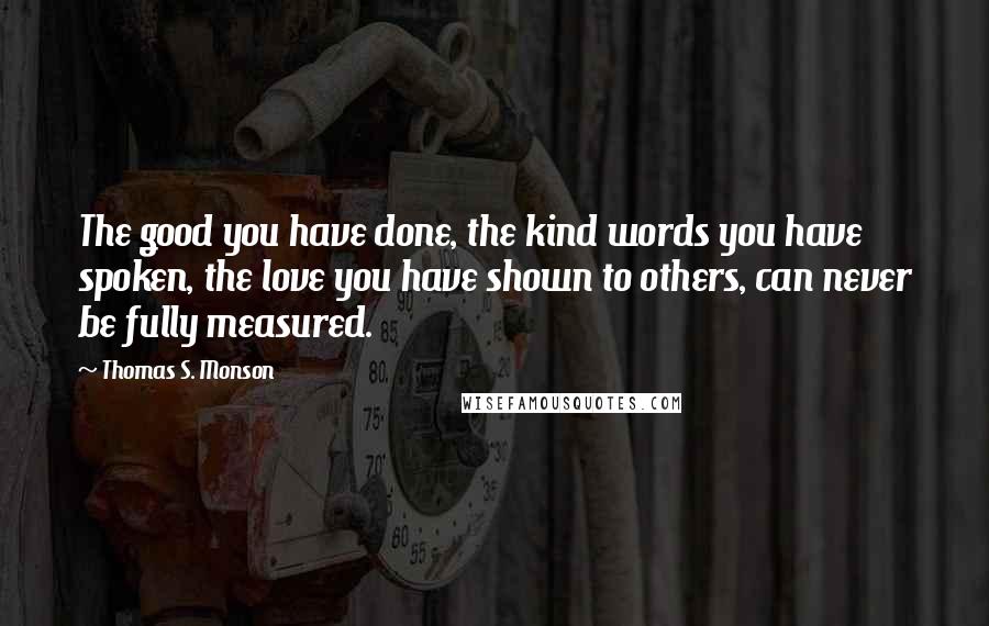 Thomas S. Monson Quotes: The good you have done, the kind words you have spoken, the love you have shown to others, can never be fully measured.