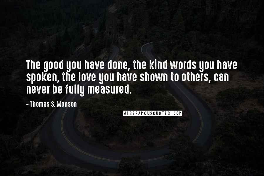 Thomas S. Monson Quotes: The good you have done, the kind words you have spoken, the love you have shown to others, can never be fully measured.