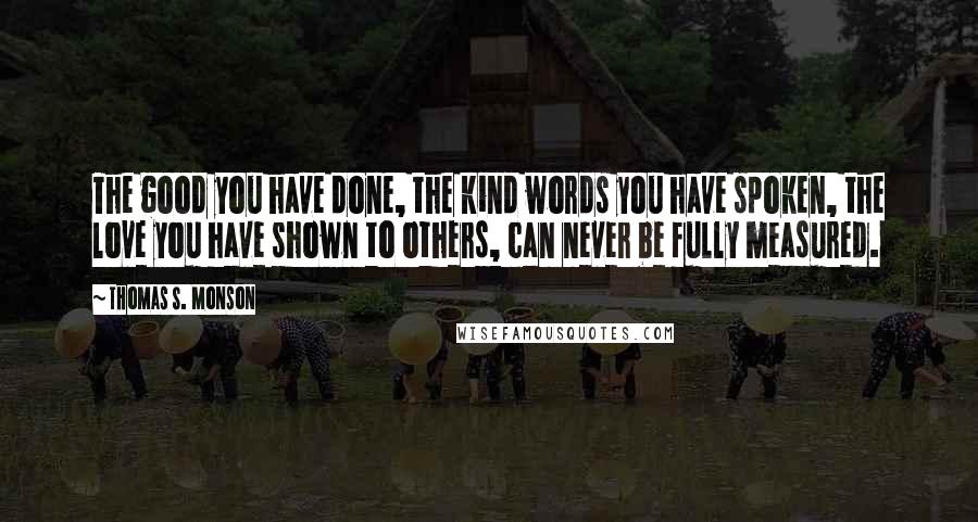 Thomas S. Monson Quotes: The good you have done, the kind words you have spoken, the love you have shown to others, can never be fully measured.