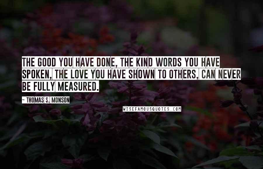 Thomas S. Monson Quotes: The good you have done, the kind words you have spoken, the love you have shown to others, can never be fully measured.