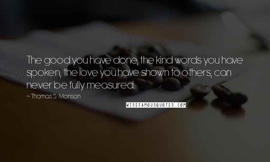 Thomas S. Monson Quotes: The good you have done, the kind words you have spoken, the love you have shown to others, can never be fully measured.