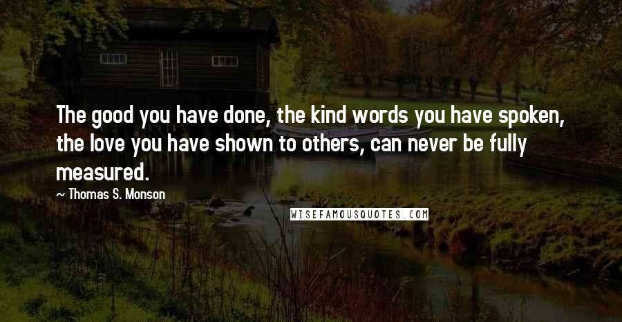 Thomas S. Monson Quotes: The good you have done, the kind words you have spoken, the love you have shown to others, can never be fully measured.