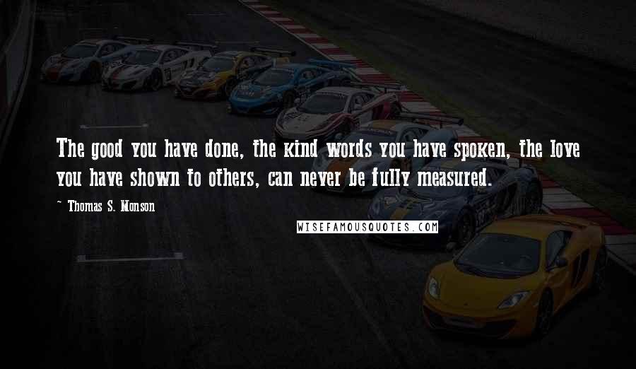 Thomas S. Monson Quotes: The good you have done, the kind words you have spoken, the love you have shown to others, can never be fully measured.