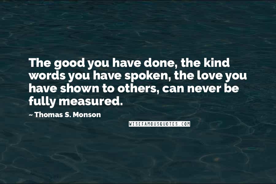 Thomas S. Monson Quotes: The good you have done, the kind words you have spoken, the love you have shown to others, can never be fully measured.