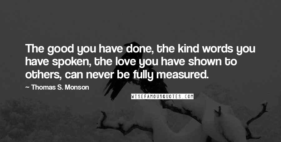 Thomas S. Monson Quotes: The good you have done, the kind words you have spoken, the love you have shown to others, can never be fully measured.