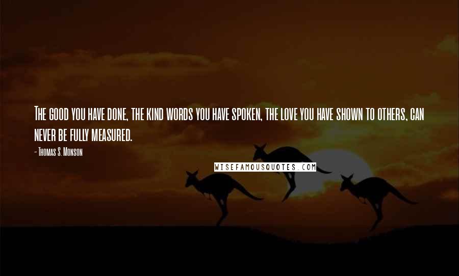 Thomas S. Monson Quotes: The good you have done, the kind words you have spoken, the love you have shown to others, can never be fully measured.