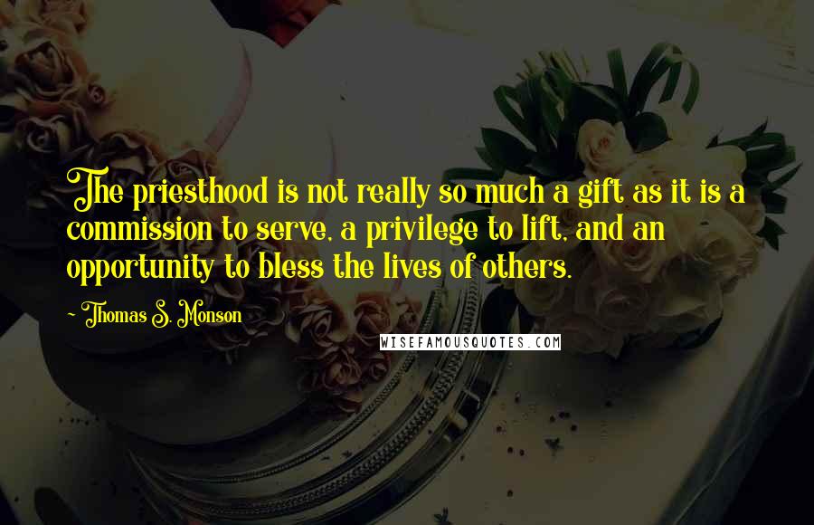 Thomas S. Monson Quotes: The priesthood is not really so much a gift as it is a commission to serve, a privilege to lift, and an opportunity to bless the lives of others.