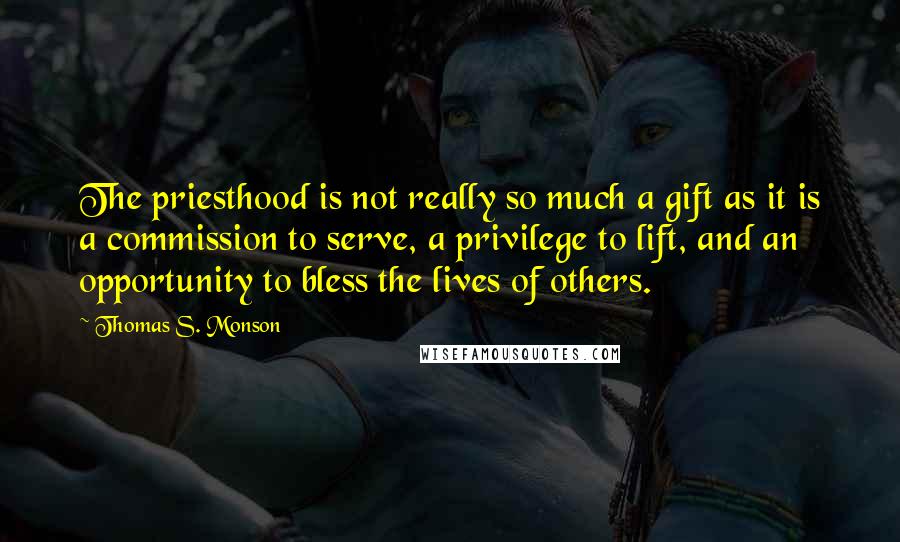 Thomas S. Monson Quotes: The priesthood is not really so much a gift as it is a commission to serve, a privilege to lift, and an opportunity to bless the lives of others.