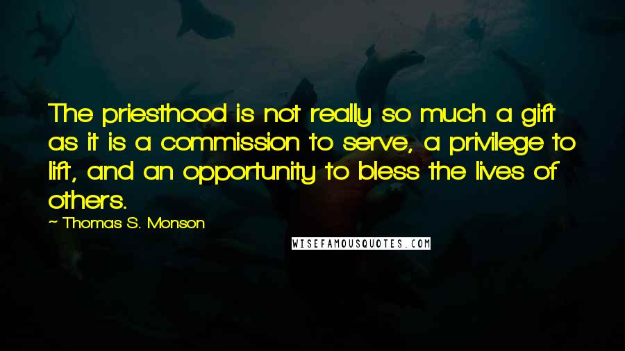 Thomas S. Monson Quotes: The priesthood is not really so much a gift as it is a commission to serve, a privilege to lift, and an opportunity to bless the lives of others.