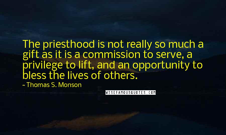 Thomas S. Monson Quotes: The priesthood is not really so much a gift as it is a commission to serve, a privilege to lift, and an opportunity to bless the lives of others.