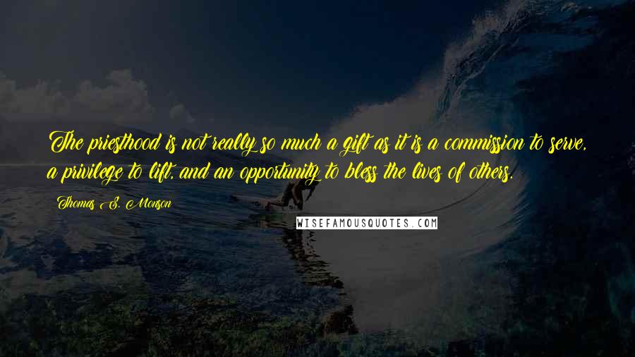 Thomas S. Monson Quotes: The priesthood is not really so much a gift as it is a commission to serve, a privilege to lift, and an opportunity to bless the lives of others.