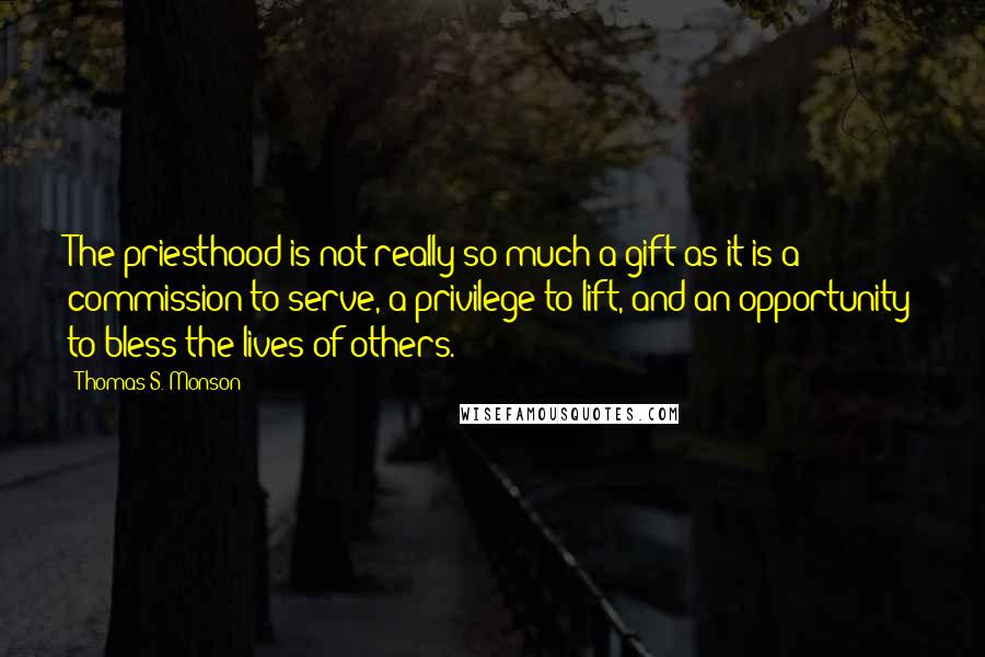 Thomas S. Monson Quotes: The priesthood is not really so much a gift as it is a commission to serve, a privilege to lift, and an opportunity to bless the lives of others.